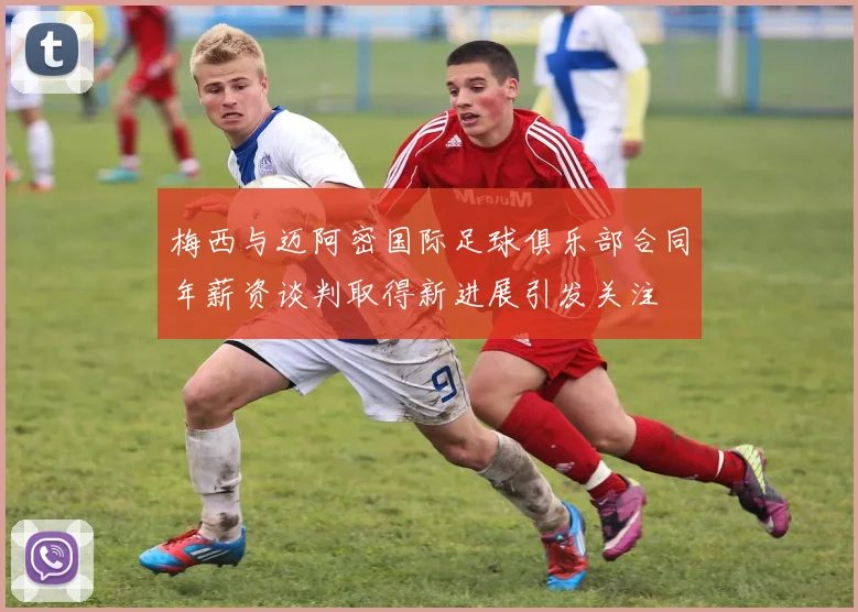 梅西与迈阿密国际足球俱乐部合同年薪资谈判取得新进展引发关注