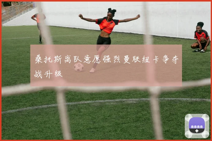 桑托斯离队意愿强烈曼联纽卡争夺战升级