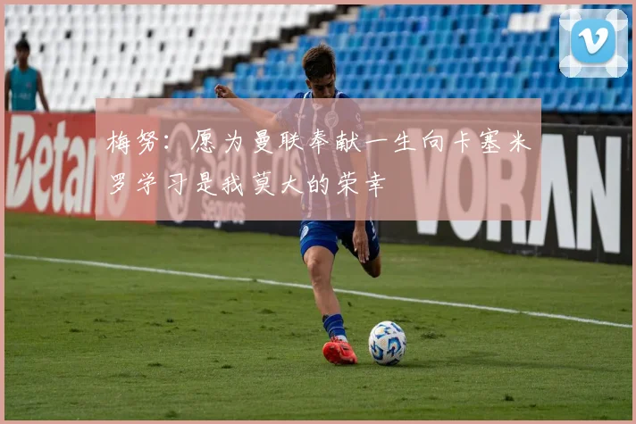 梅努：愿为曼联奉献一生向卡塞米罗学习是我莫大的荣幸