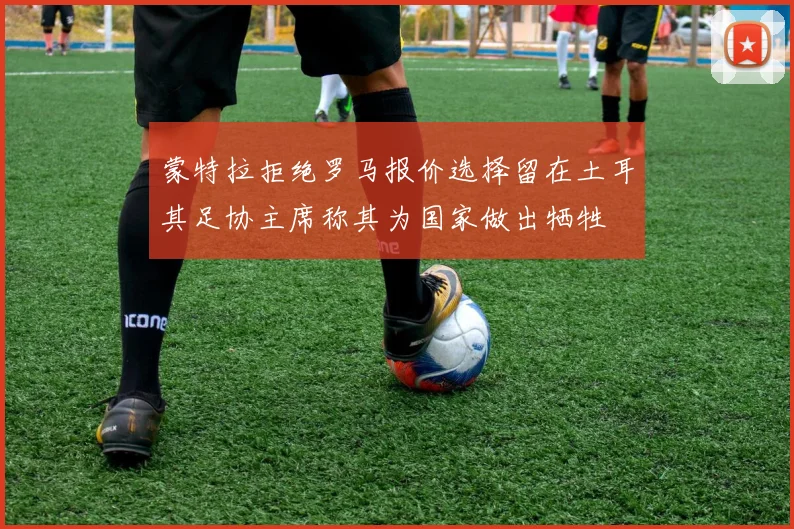蒙特拉拒绝罗马报价选择留在土耳其足协主席称其为国家做出牺牲