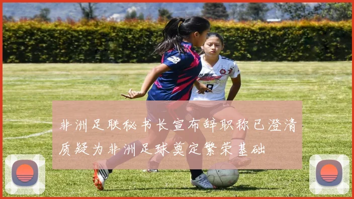 非洲足联秘书长宣布辞职称已澄清质疑为非洲足球奠定繁荣基础