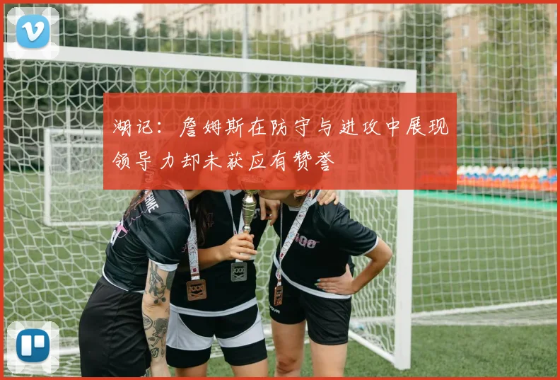 湖记：詹姆斯在防守与进攻中展现领导力却未获应有赞誉