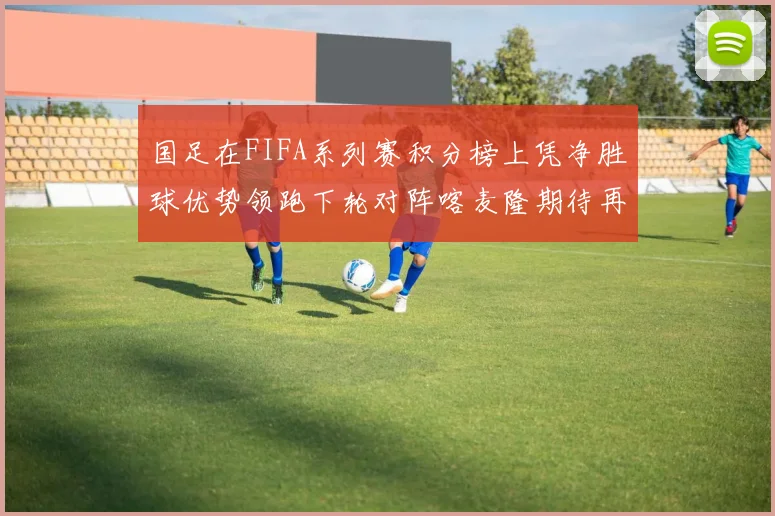 国足在FIFA系列赛积分榜上凭净胜球优势领跑下轮对阵喀麦隆期待再创佳绩