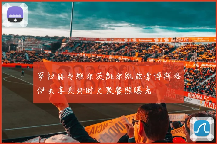 萨拉赫与维尔茨凯尔凯兹索博斯洛伊共享美好时光聚餐照曝光