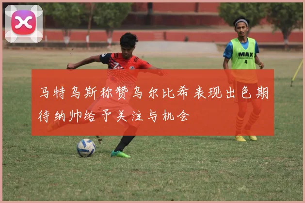 马特乌斯称赞乌尔比希表现出色期待纳帅给予关注与机会