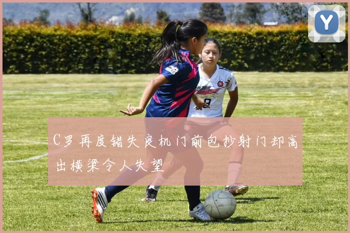 C罗再度错失良机门前包抄射门却高出横梁令人失望