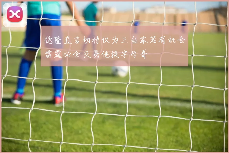 德隆直言切特仅为三当家若有机会雷霆必会交易他换字母哥