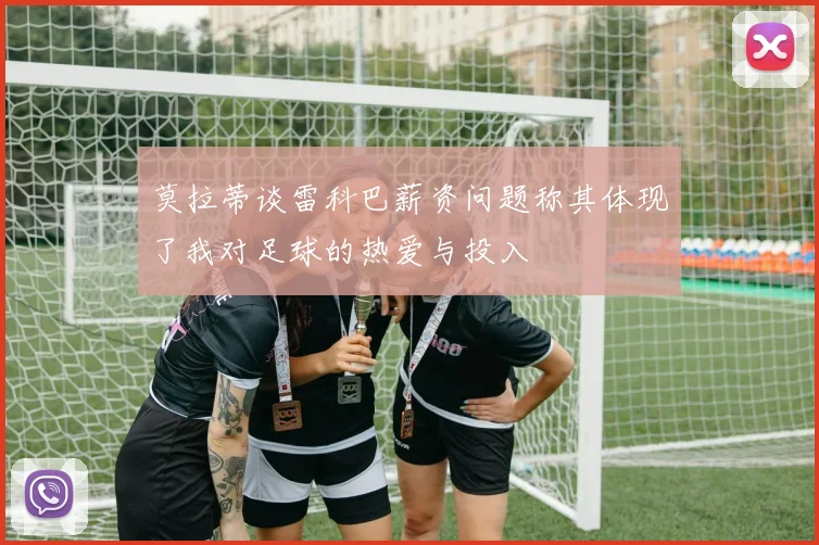 莫拉蒂谈雷科巴薪资问题称其体现了我对足球的热爱与投入