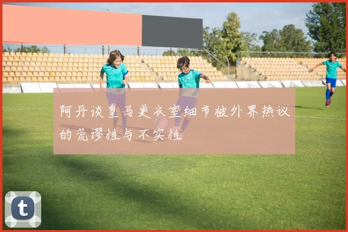 阿丹谈皇马更衣室细节被外界热议的荒谬性与不实性