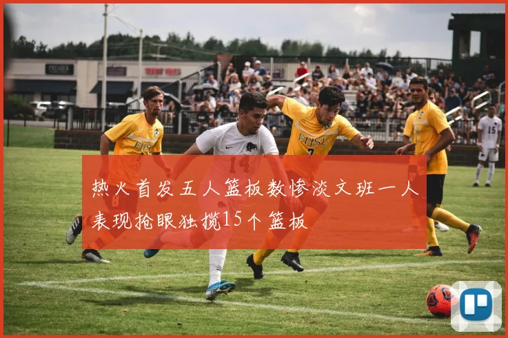 热火首发五人篮板数惨淡文班一人表现抢眼独揽15个篮板